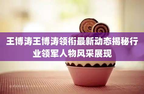 王博涛王博涛领衔最新动态揭秘行业领军人物风采展现