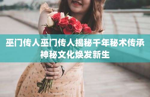 巫门传人巫门传人揭秘千年秘术传承神秘文化焕发新生