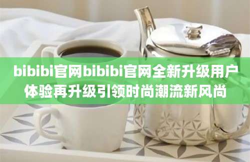bibibi官网bibibi官网全新升级用户体验再升级引领时尚潮流新风尚