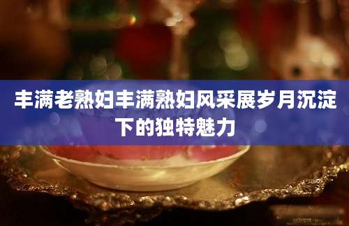 丰满老熟妇丰满熟妇风采展岁月沉淀下的独特魅力
