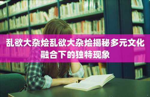 乱欲大杂烩乱欲大杂烩揭秘多元文化融合下的独特现象