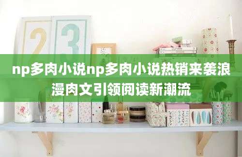 np多肉小说np多肉小说热销来袭浪漫肉文引领阅读新潮流