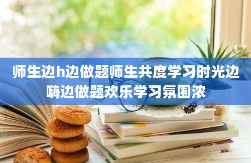 师生边h边做题师生共度学习时光边嗨边做题欢乐学习氛围浓