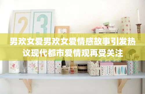 男欢女爱男欢女爱情感故事引发热议现代都市爱情观再受关注