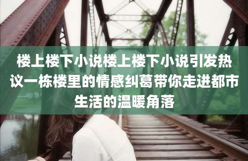 楼上楼下小说楼上楼下小说引发热议一栋楼里的情感纠葛带你走进都市生活的温暖角落