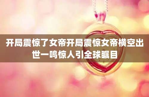 开局震惊了女帝开局震惊女帝横空出世一鸣惊人引全球瞩目