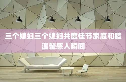三个媳妇三个媳妇共度佳节家庭和睦温馨感人瞬间