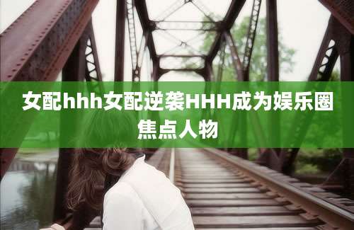 女配hhh女配逆袭HHH成为娱乐圈焦点人物