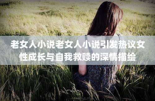 老女人小说老女人小说引发热议女性成长与自我救赎的深情描绘