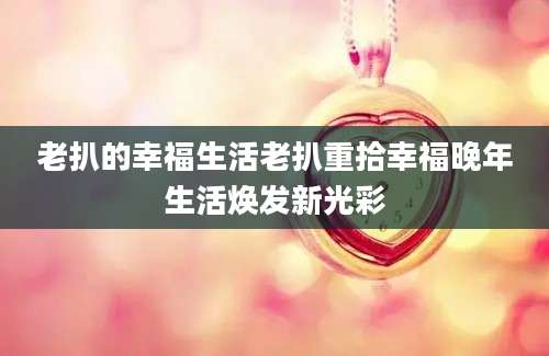 老扒的幸福生活老扒重拾幸福晚年生活焕发新光彩