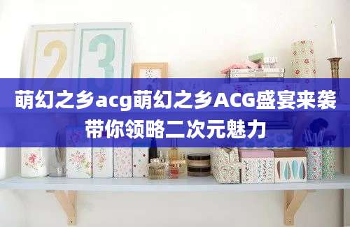 萌幻之乡acg萌幻之乡ACG盛宴来袭带你领略二次元魅力