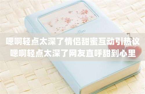 嗯啊轻点太深了情侣甜蜜互动引热议嗯啊轻点太深了网友直呼甜到心里