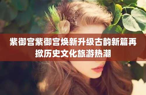 紫御宫紫御宫焕新升级古韵新篇再掀历史文化旅游热潮