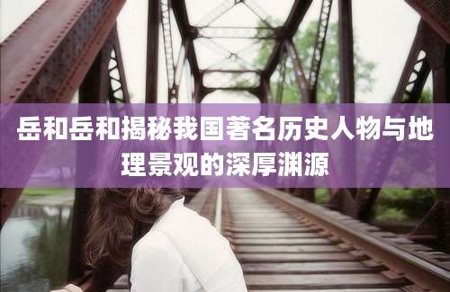 岳和岳和揭秘我国著名历史人物与地理景观的深厚渊源