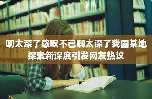 啊太深了感叹不已啊太深了我国某地探索新深度引发网友热议