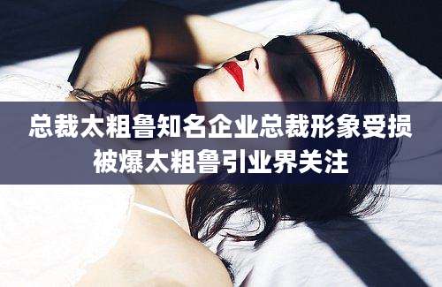 总裁太粗鲁知名企业总裁形象受损被爆太粗鲁引业界关注