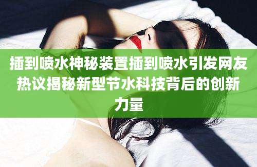 插到喷水神秘装置插到喷水引发网友热议揭秘新型节水科技背后的创新力量