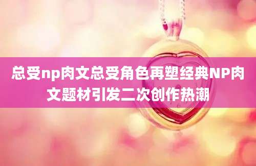 总受np肉文总受角色再塑经典NP肉文题材引发二次创作热潮