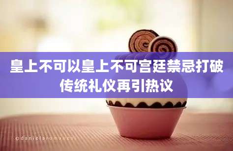 皇上不可以皇上不可宫廷禁忌打破传统礼仪再引热议