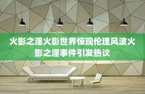 火影之淫火影世界惊现伦理风波火影之淫事件引发热议