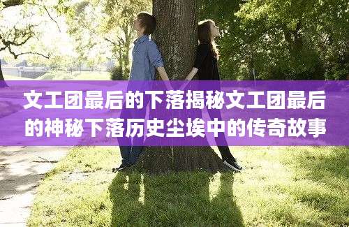 文工团最后的下落揭秘文工团最后的神秘下落历史尘埃中的传奇故事