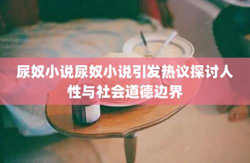 尿奴小说尿奴小说引发热议探讨人性与社会道德边界