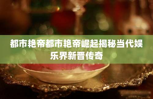 都市艳帝都市艳帝崛起揭秘当代娱乐界新晋传奇