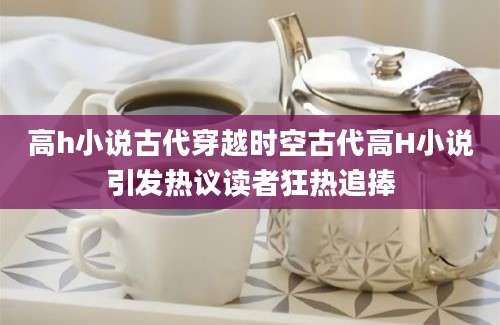 高h小说古代穿越时空古代高H小说引发热议读者狂热追捧