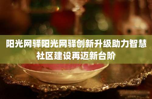阳光网驿阳光网驿创新升级助力智慧社区建设再迈新台阶