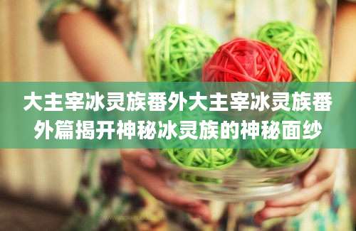 大主宰冰灵族番外大主宰冰灵族番外篇揭开神秘冰灵族的神秘面纱