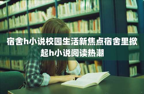 宿舍h小说校园生活新焦点宿舍里掀起h小说阅读热潮