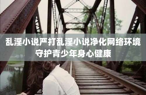乱淫小说严打乱淫小说净化网络环境守护青少年身心健康