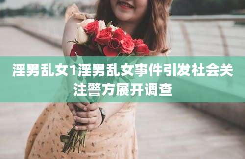 淫男乱女1淫男乱女事件引发社会关注警方展开调查