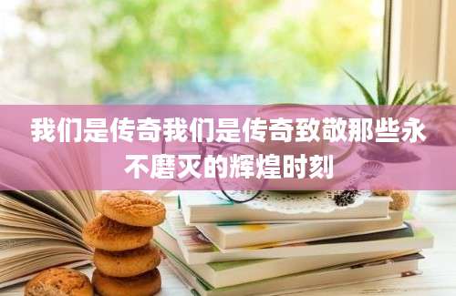 我们是传奇我们是传奇致敬那些永不磨灭的辉煌时刻