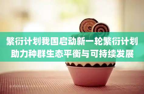 繁衍计划我国启动新一轮繁衍计划助力种群生态平衡与可持续发展