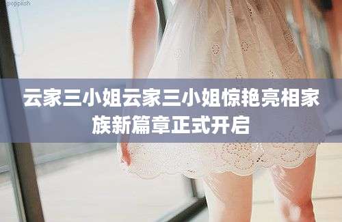 云家三小姐云家三小姐惊艳亮相家族新篇章正式开启
