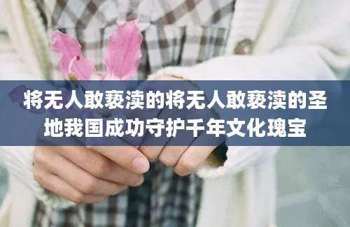 将无人敢亵渎的将无人敢亵渎的圣地我国成功守护千年文化瑰宝