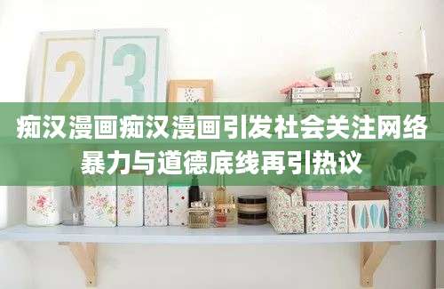 痴汉漫画痴汉漫画引发社会关注网络暴力与道德底线再引热议