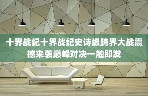 十界战纪十界战纪史诗级跨界大战震撼来袭巅峰对决一触即发