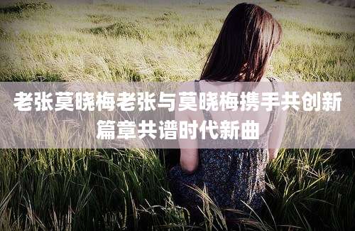 老张莫晓梅老张与莫晓梅携手共创新篇章共谱时代新曲
