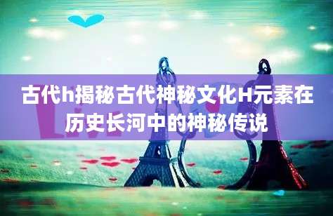 古代h揭秘古代神秘文化H元素在历史长河中的神秘传说