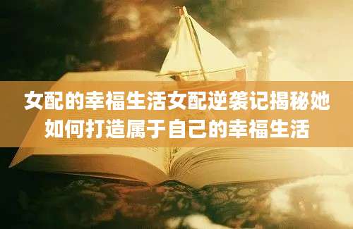 女配的幸福生活女配逆袭记揭秘她如何打造属于自己的幸福生活
