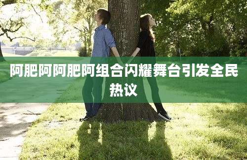 阿肥阿阿肥阿组合闪耀舞台引发全民热议