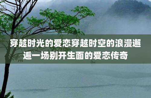 穿越时光的爱恋穿越时空的浪漫邂逅一场别开生面的爱恋传奇