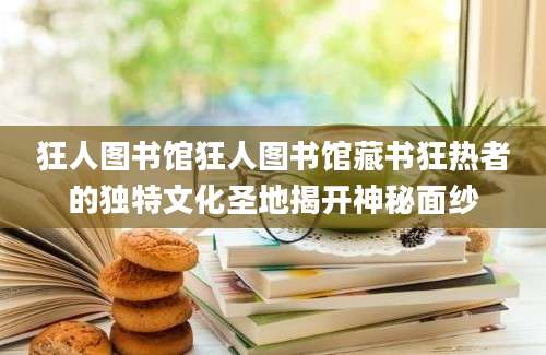 狂人图书馆狂人图书馆藏书狂热者的独特文化圣地揭开神秘面纱