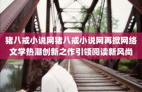 猪八戒小说网猪八戒小说网再掀网络文学热潮创新之作引领阅读新风尚