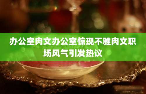 办公室肉文办公室惊现不雅肉文职场风气引发热议