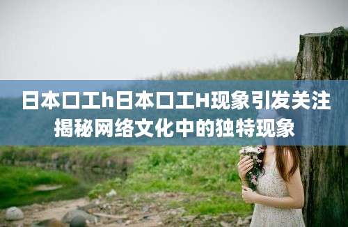 日本口工h日本口工H现象引发关注揭秘网络文化中的独特现象