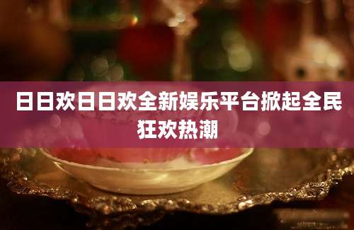 日日欢日日欢全新娱乐平台掀起全民狂欢热潮