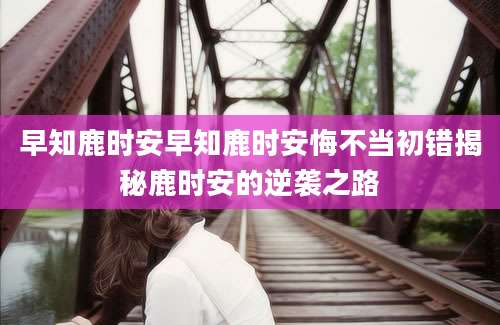 早知鹿时安早知鹿时安悔不当初错揭秘鹿时安的逆袭之路